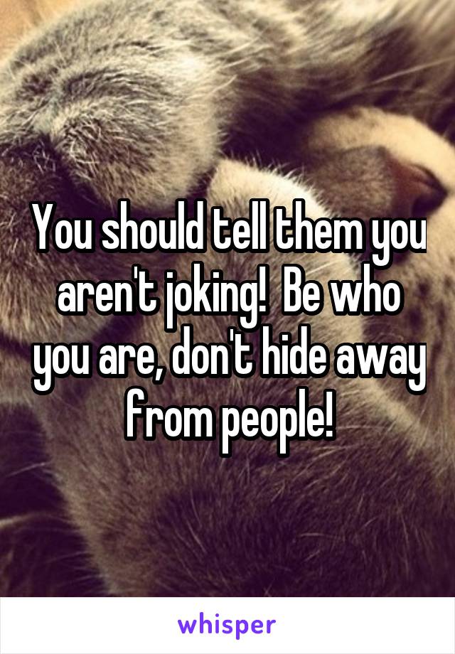 You should tell them you aren't joking!  Be who you are, don't hide away from people!