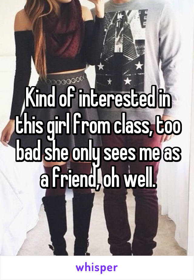 Kind of interested in this girl from class, too bad she only sees me as a friend, oh well.