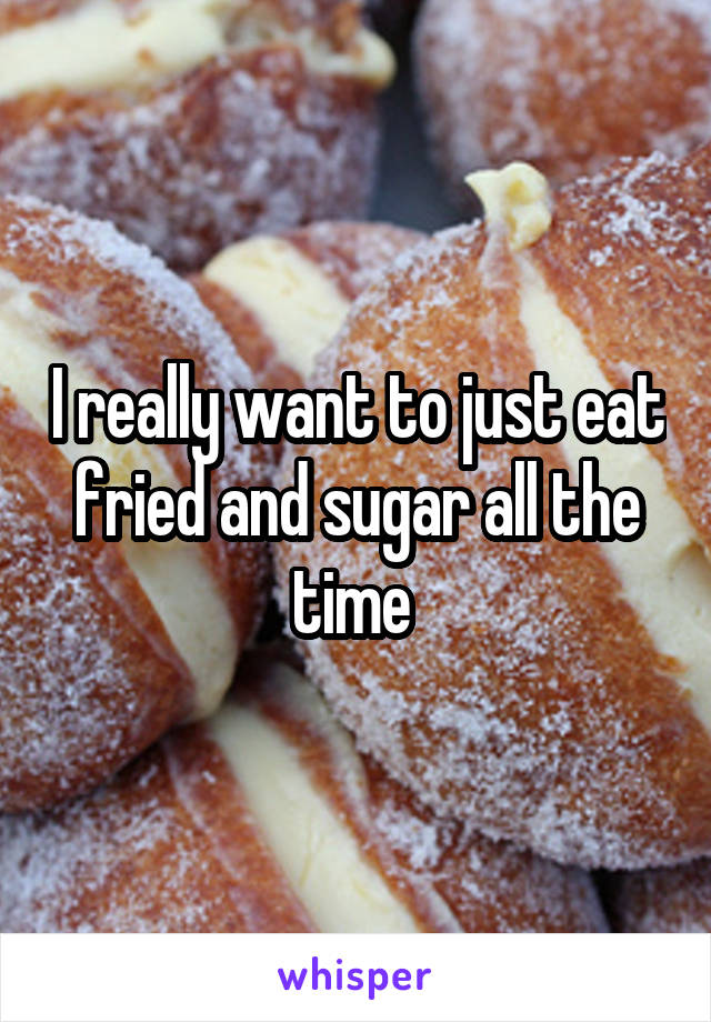 I really want to just eat fried and sugar all the time 