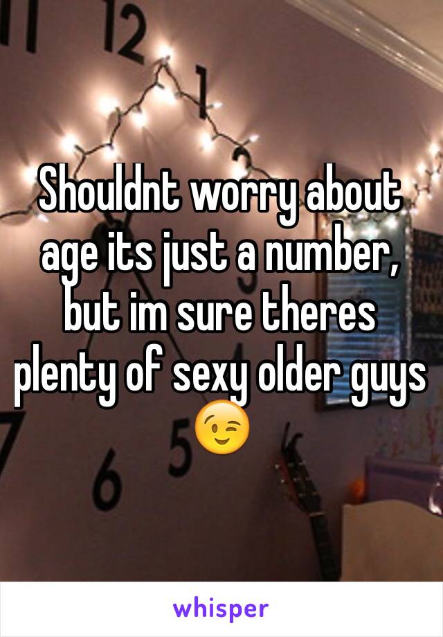 Shouldnt worry about age its just a number, but im sure theres plenty of sexy older guys 😉