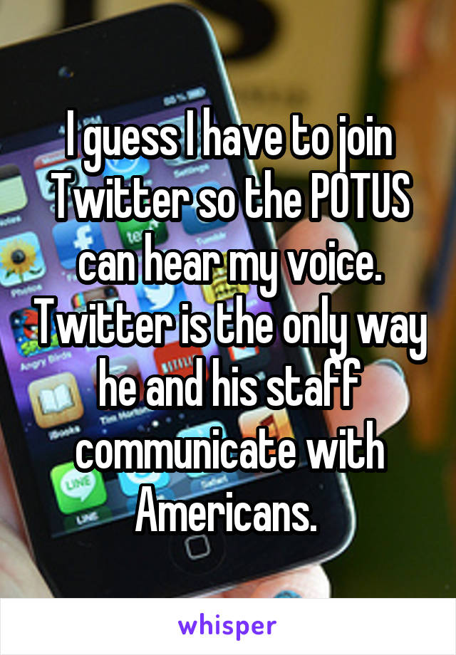 I guess I have to join Twitter so the POTUS can hear my voice. Twitter is the only way he and his staff communicate with Americans. 