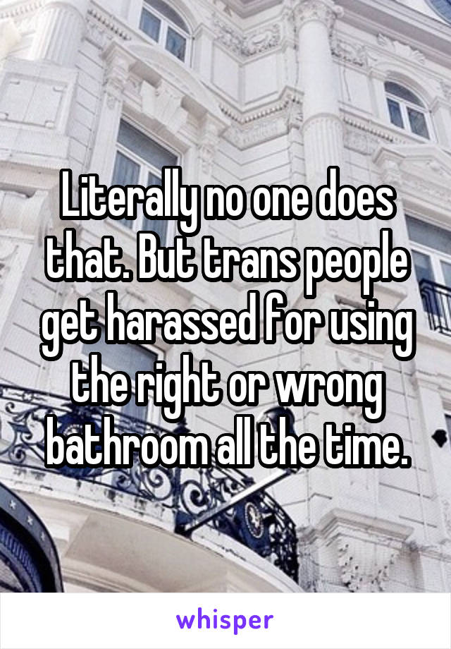 Literally no one does that. But trans people get harassed for using the right or wrong bathroom all the time.