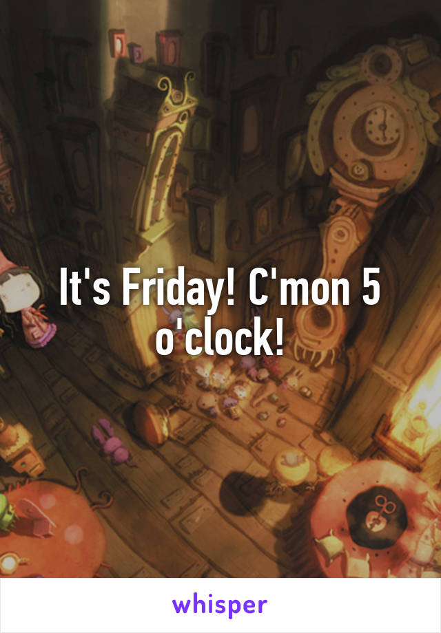 It's Friday! C'mon 5 o'clock!