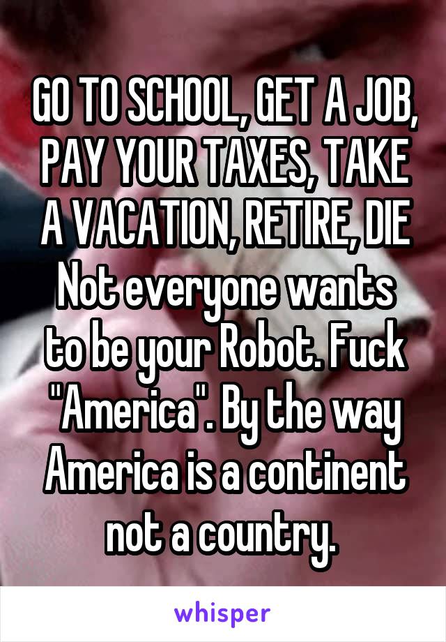 GO TO SCHOOL, GET A JOB, PAY YOUR TAXES, TAKE A VACATION, RETIRE, DIE
Not everyone wants to be your Robot. Fuck "America". By the way America is a continent not a country. 