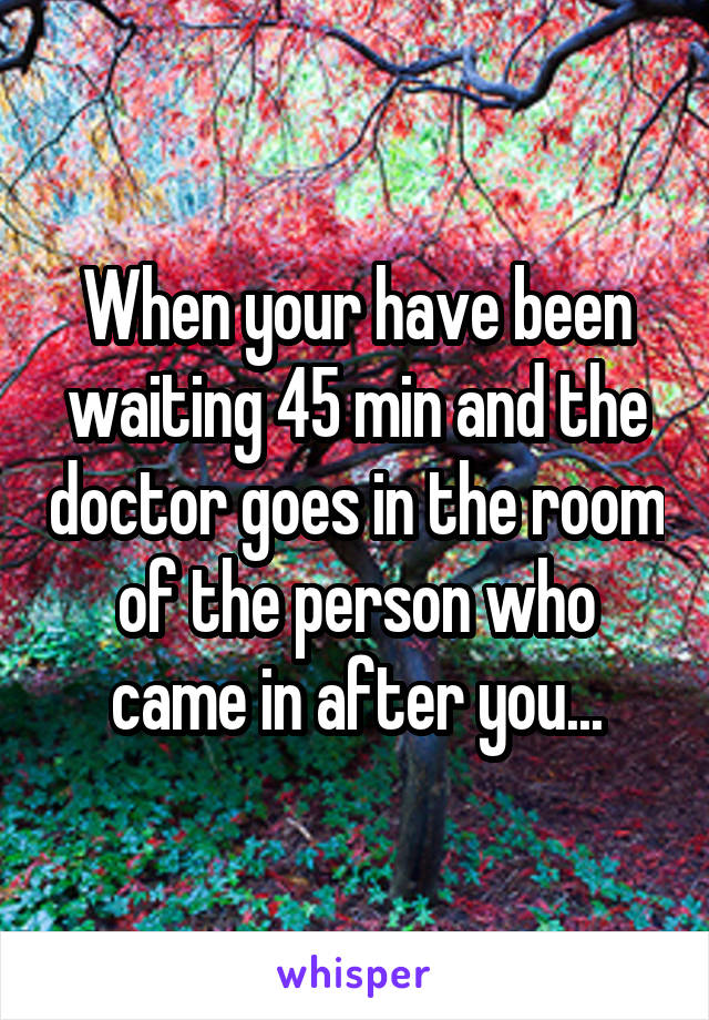 When your have been waiting 45 min and the doctor goes in the room of the person who came in after you...