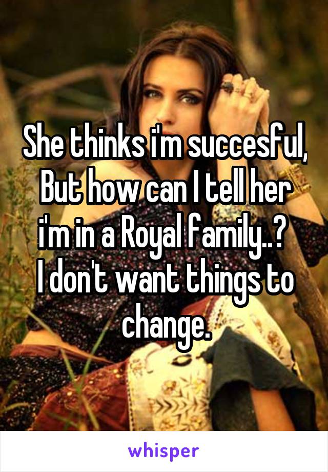 She thinks i'm succesful, But how can I tell her i'm in a Royal family..? 
I don't want things to change.