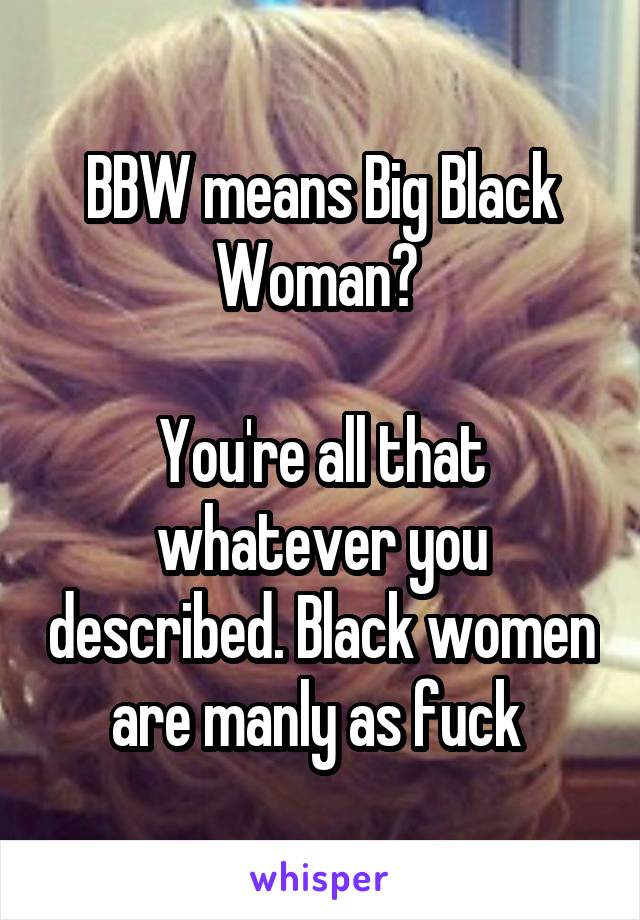 BBW means Big Black Woman? 

You're all that whatever you described. Black women are manly as fuck 