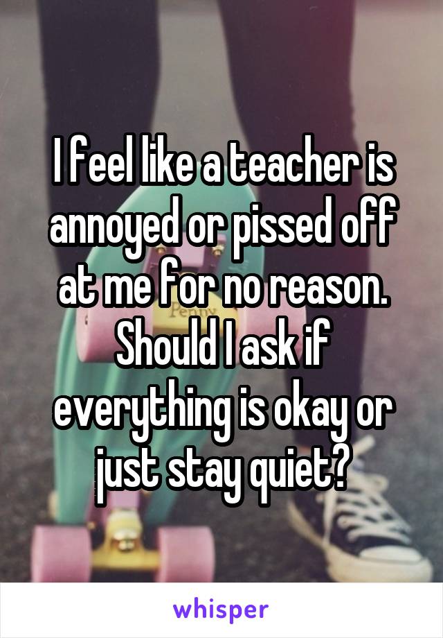 I feel like a teacher is annoyed or pissed off at me for no reason. Should I ask if everything is okay or just stay quiet?