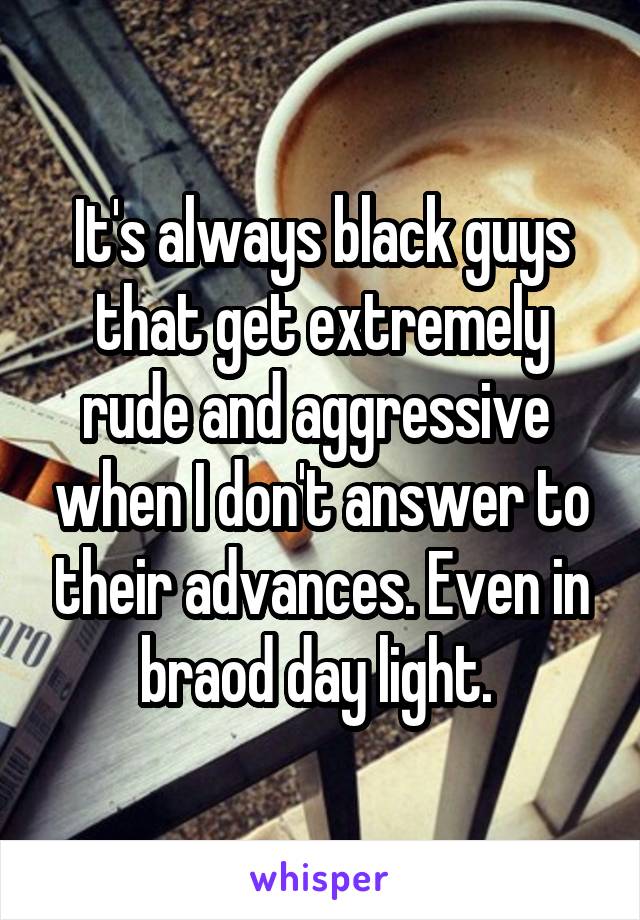 It's always black guys that get extremely rude and aggressive  when I don't answer to their advances. Even in braod day light. 