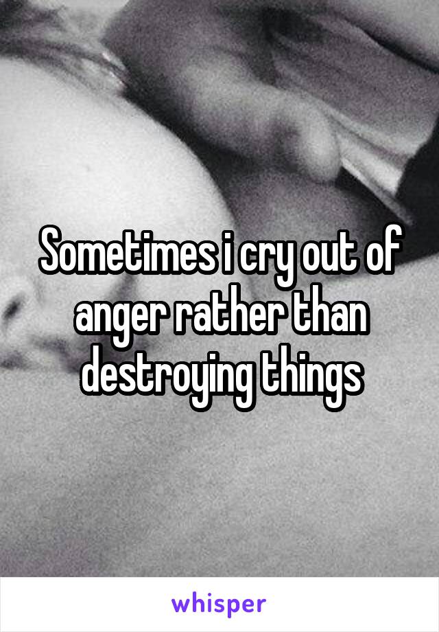 Sometimes i cry out of anger rather than destroying things