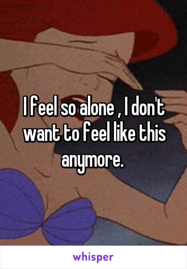 I feel so alone , I don't want to feel like this anymore. 