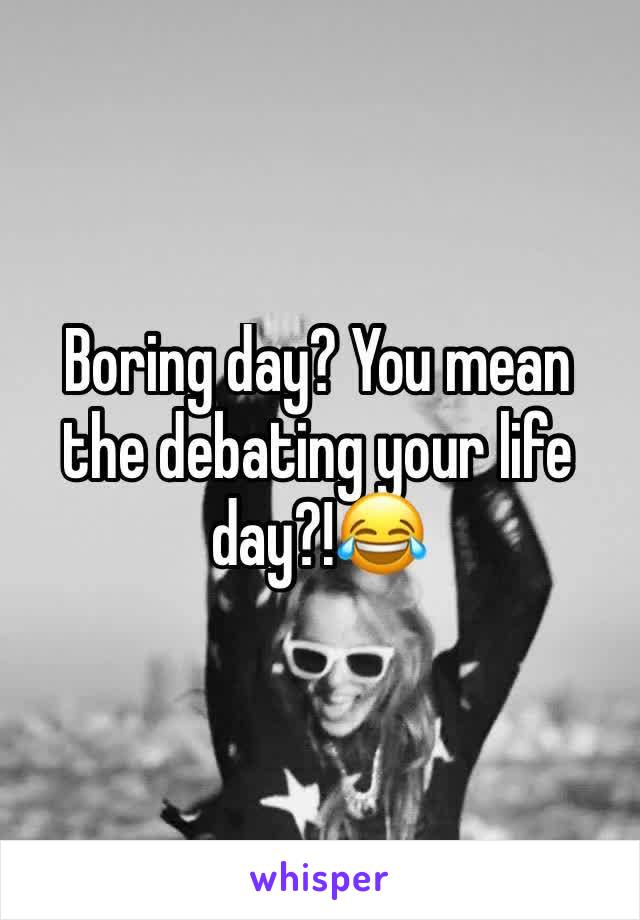 Boring day? You mean the debating your life day?!😂