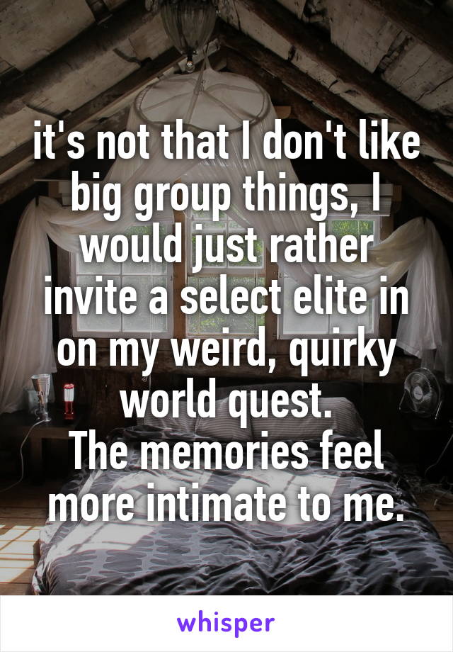 it's not that I don't like big group things, I would just rather invite a select elite in on my weird, quirky world quest.
The memories feel more intimate to me.