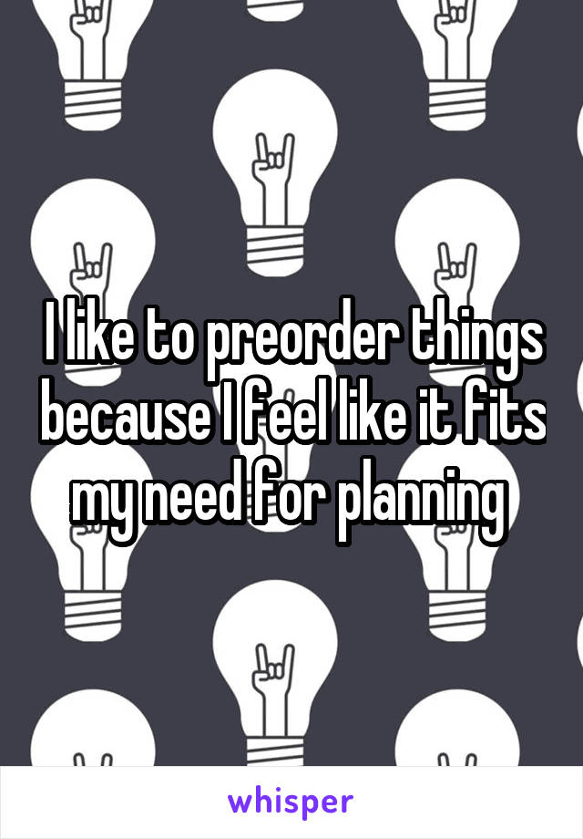 I like to preorder things because I feel like it fits my need for planning 