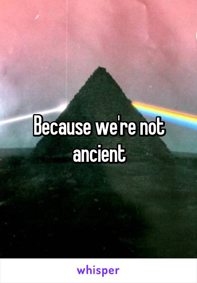 Because we're not ancient