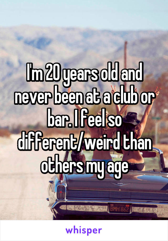 I'm 20 years old and never been at a club or bar. I feel so different/weird than others my age