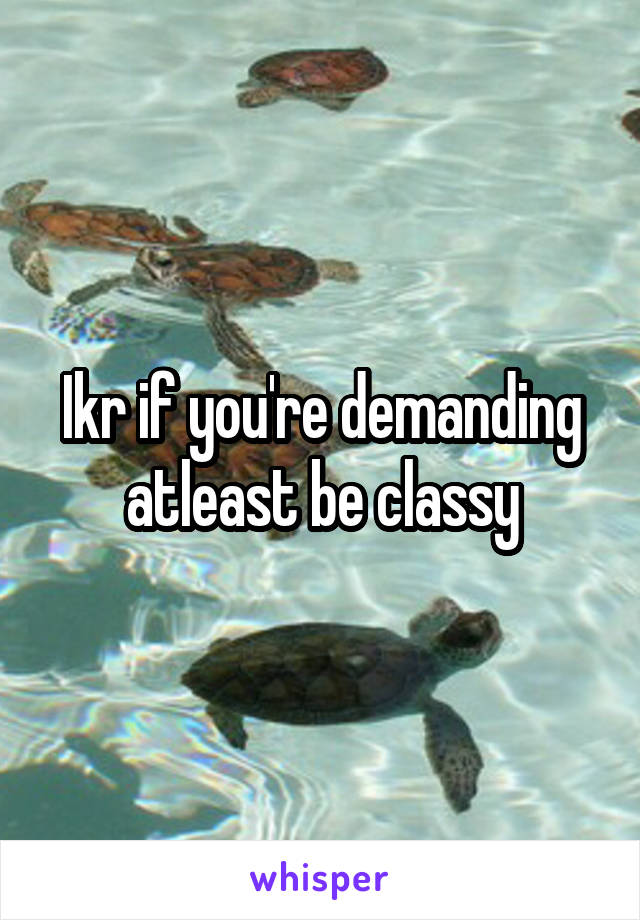 Ikr if you're demanding atleast be classy