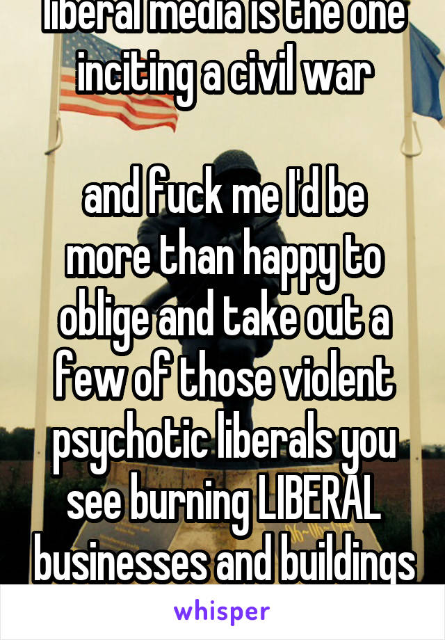 liberal media is the one inciting a civil war

and fuck me I'd be more than happy to oblige and take out a few of those violent psychotic liberals you see burning LIBERAL businesses and buildings down