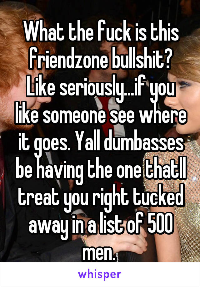 What the fuck is this friendzone bullshit? Like seriously...if you like someone see where it goes. Yall dumbasses be having the one thatll treat you right tucked away in a list of 500 men. 