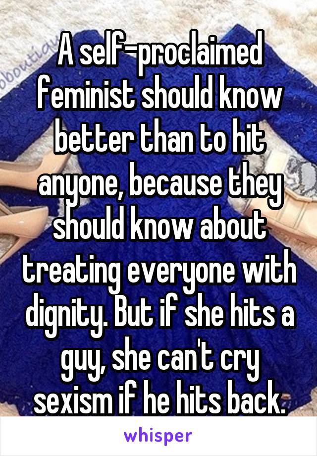 A self-proclaimed feminist should know better than to hit anyone, because they should know about treating everyone with dignity. But if she hits a guy, she can't cry sexism if he hits back.