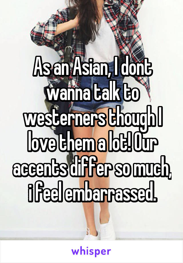 As an Asian, I dont wanna talk to westerners though I love them a lot! Our accents differ so much, i feel embarrassed.