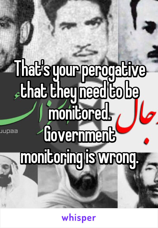 That's your perogative that they need to be monitored.
Government monitoring is wrong.