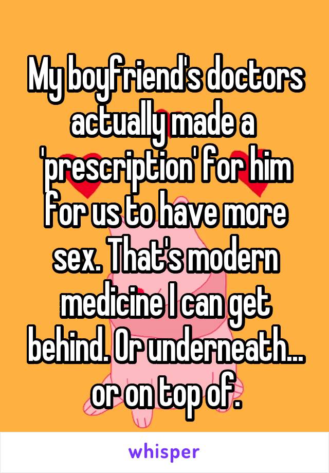 My boyfriend's doctors actually made a  'prescription' for him for us to have more sex. That's modern medicine I can get behind. Or underneath... or on top of.