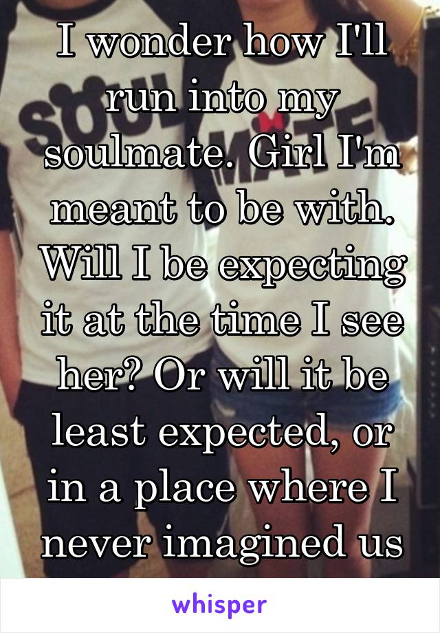 I wonder how I'll run into my soulmate. Girl I'm meant to be with. Will I be expecting it at the time I see her? Or will it be least expected, or in a place where I never imagined us meeting?