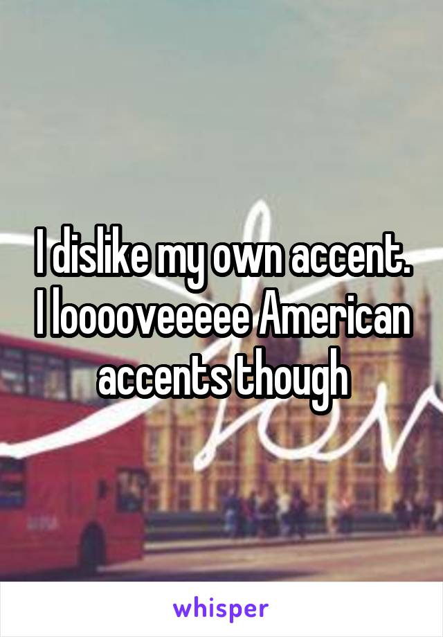 I dislike my own accent. I looooveeeee American accents though