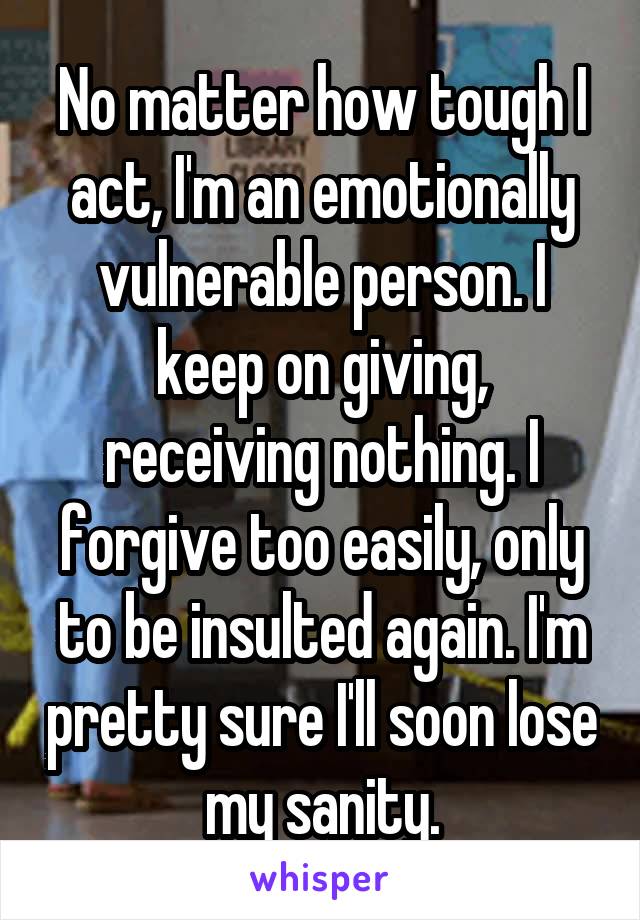 No matter how tough I act, I'm an emotionally vulnerable person. I keep on giving, receiving nothing. I forgive too easily, only to be insulted again. I'm pretty sure I'll soon lose my sanity.