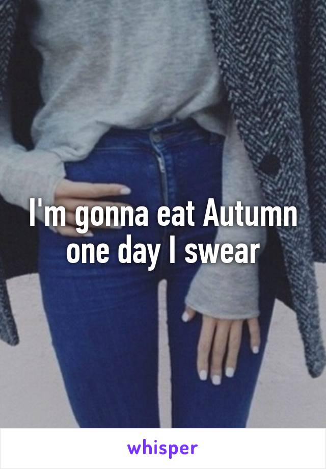 I'm gonna eat Autumn one day I swear