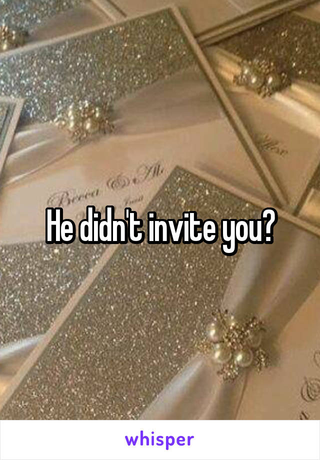 He didn't invite you?