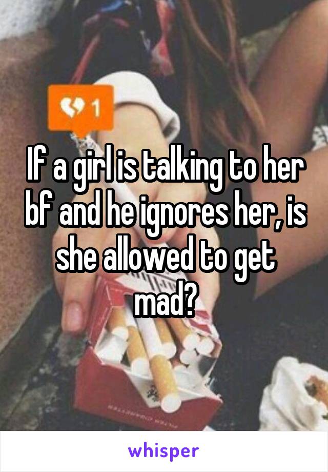 If a girl is talking to her bf and he ignores her, is she allowed to get mad?