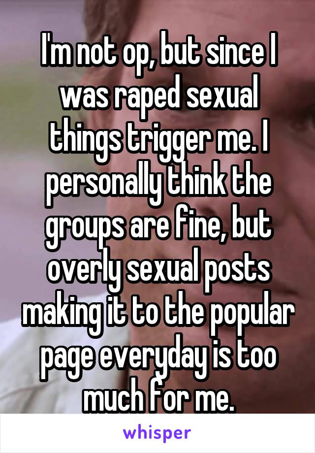 I'm not op, but since I was raped sexual things trigger me. I personally think the groups are fine, but overly sexual posts making it to the popular page everyday is too much for me.