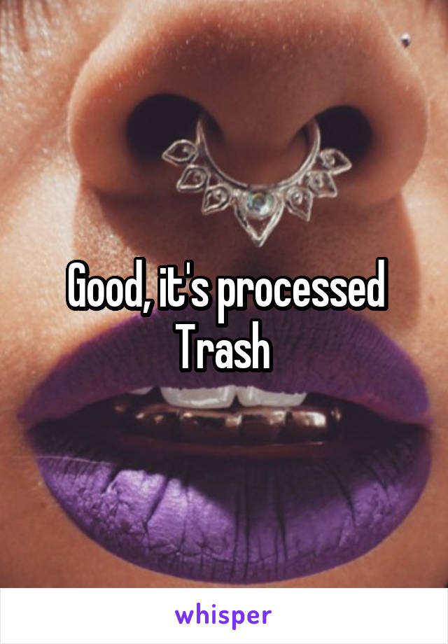 Good, it's processed Trash 