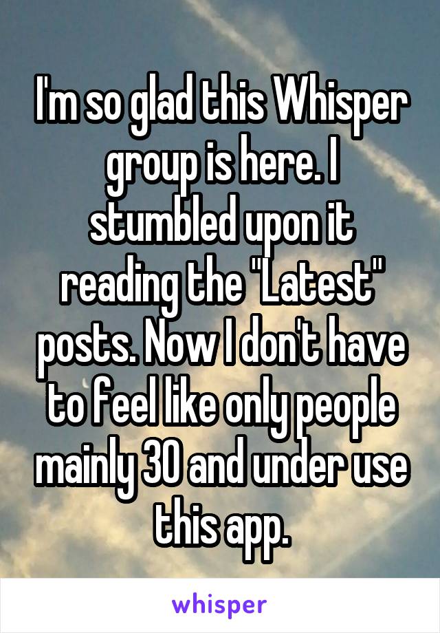 I'm so glad this Whisper group is here. I stumbled upon it reading the "Latest" posts. Now I don't have to feel like only people mainly 30 and under use this app.