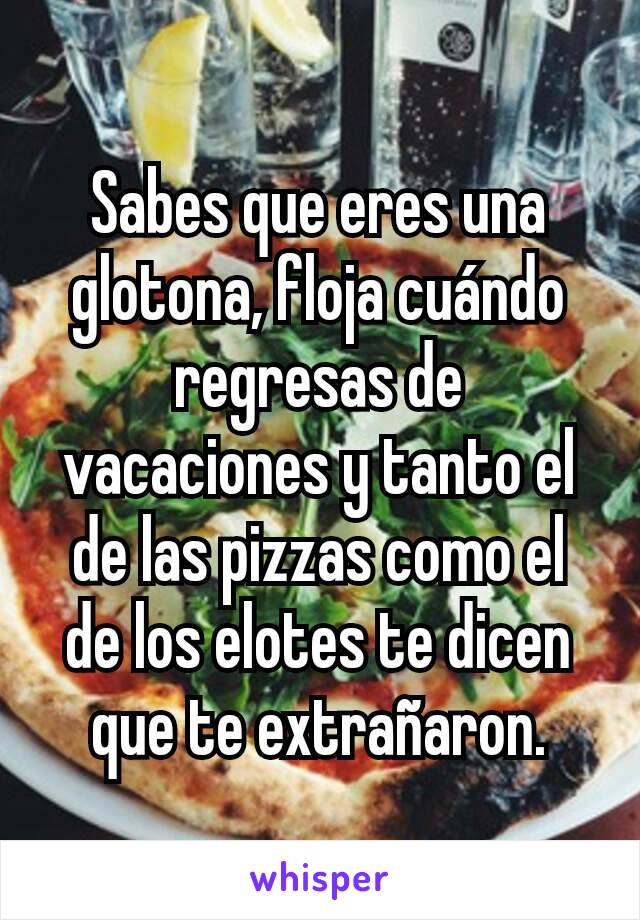 Sabes que eres una glotona, floja cuándo regresas de vacaciones y tanto el de las pizzas como el de los elotes te dicen que te extrañaron.