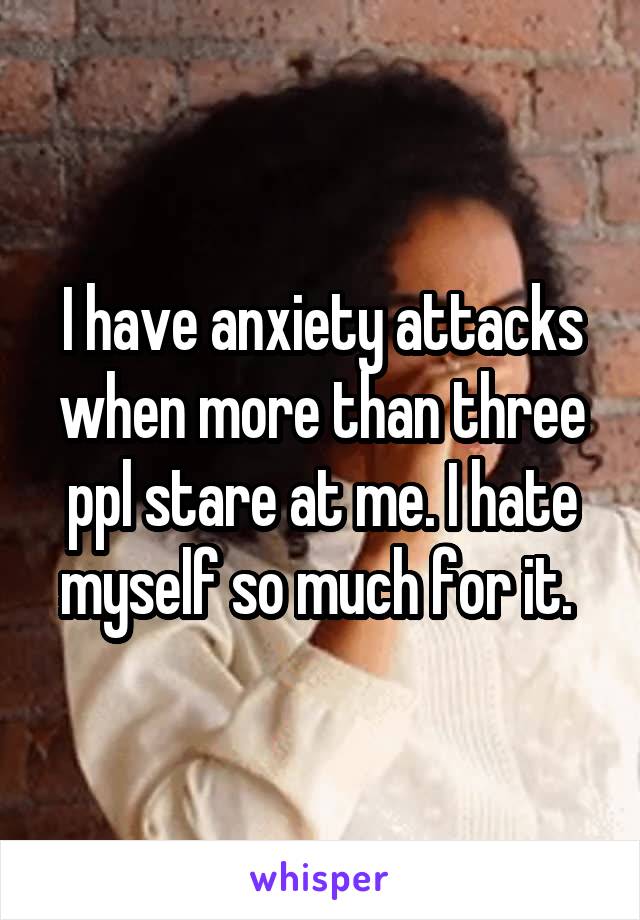 I have anxiety attacks when more than three ppl stare at me. I hate myself so much for it. 