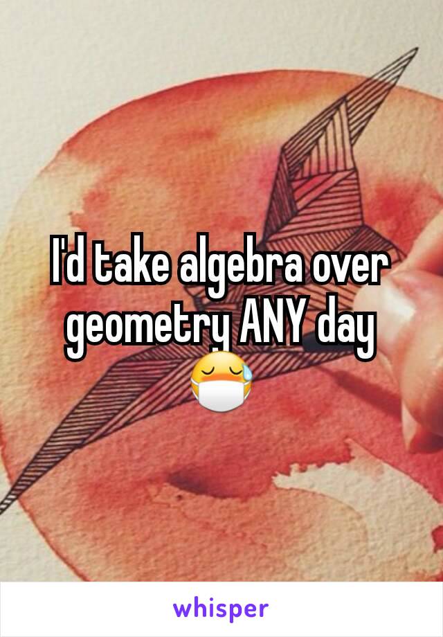 I'd take algebra over geometry ANY day 😷