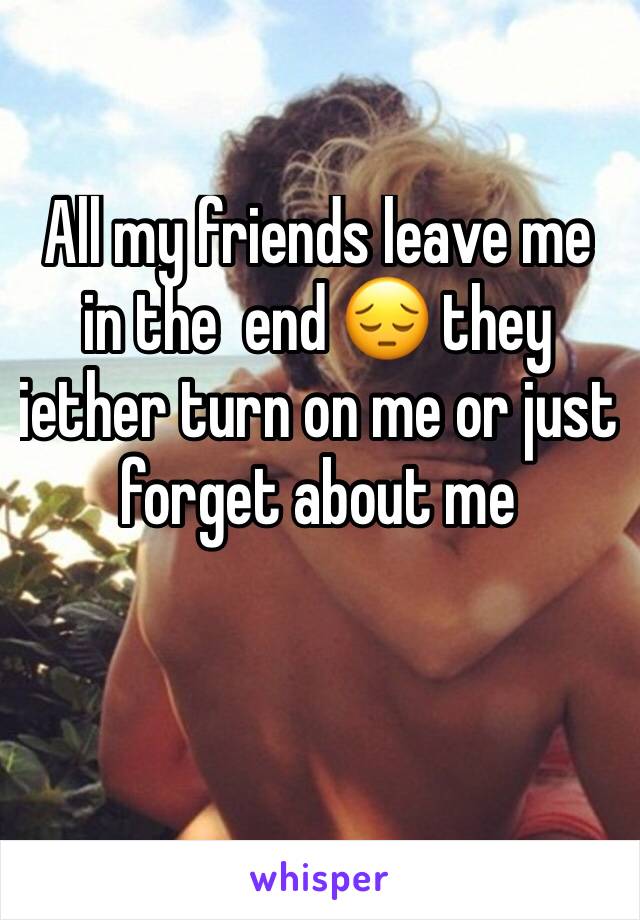 All my friends leave me in the  end 😔 they iether turn on me or just forget about me 