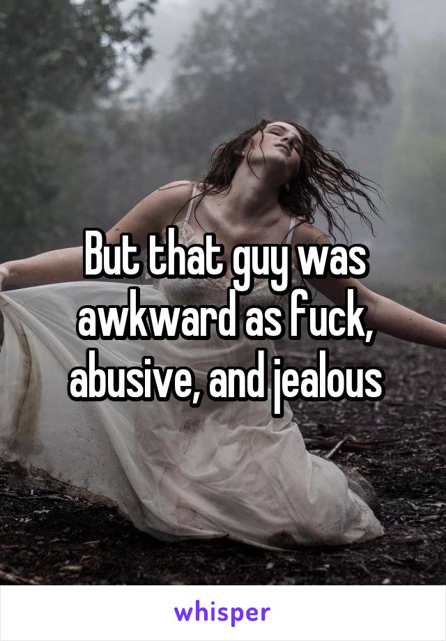 But that guy was awkward as fuck, abusive, and jealous