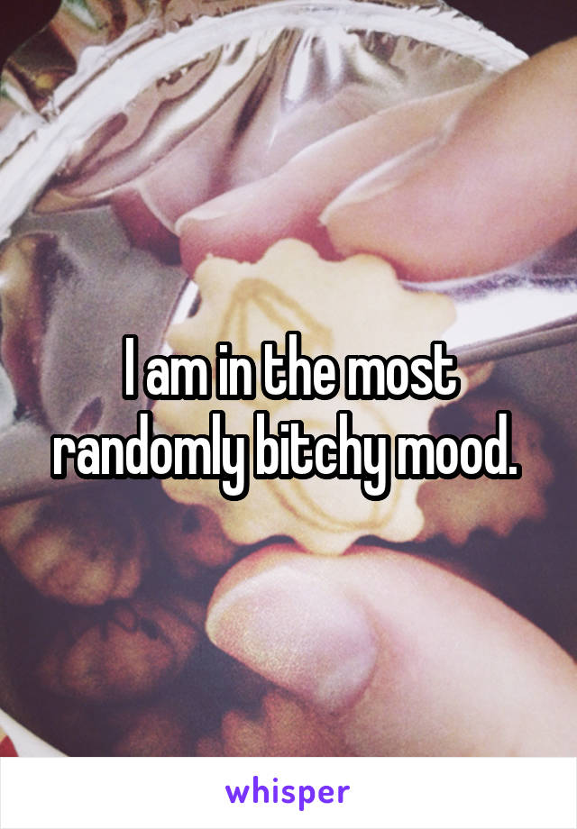 I am in the most randomly bitchy mood. 