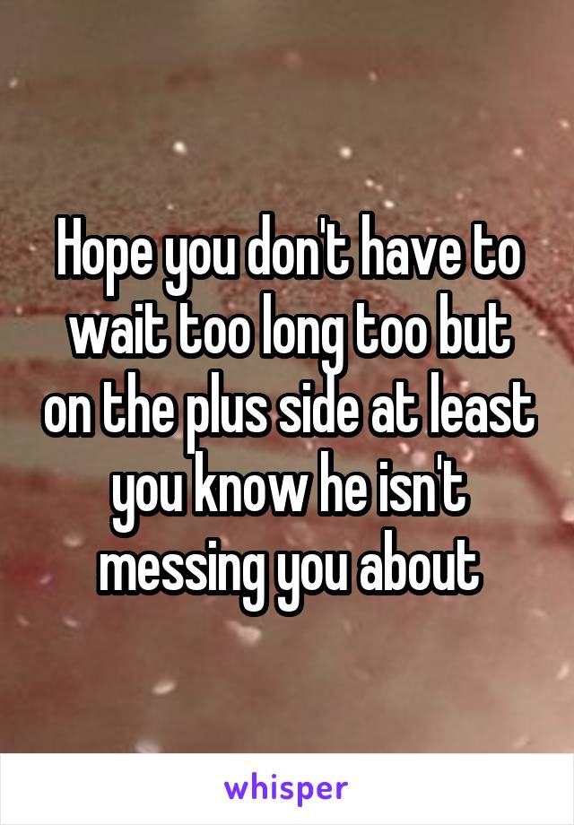 Hope you don't have to wait too long too but on the plus side at least you know he isn't messing you about