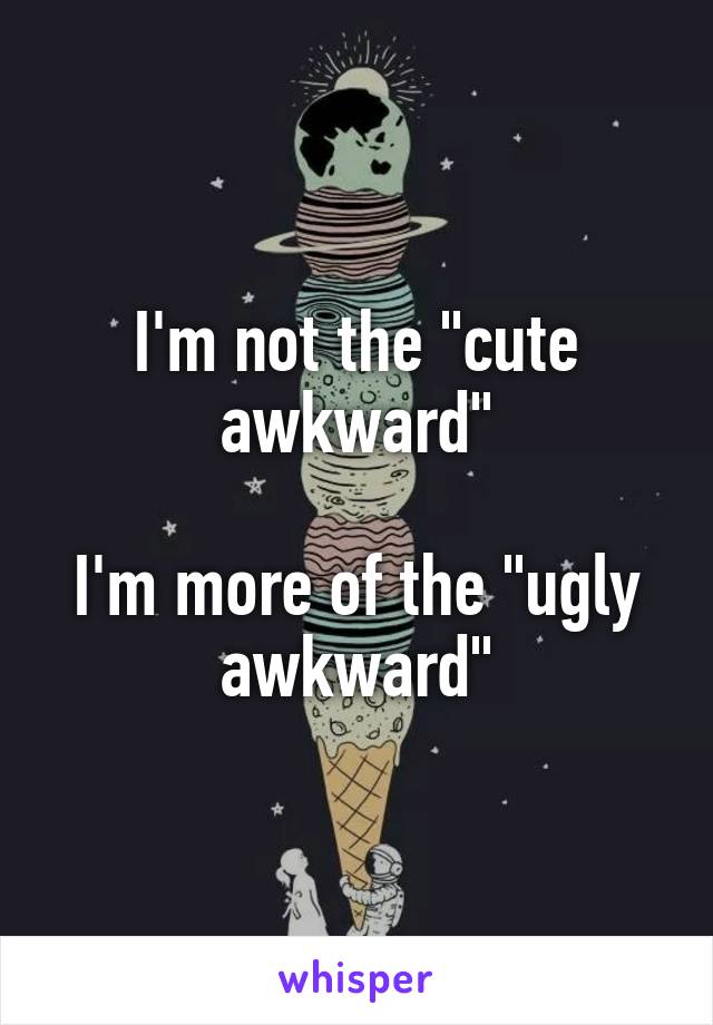 I'm not the "cute awkward"

I'm more of the "ugly awkward"