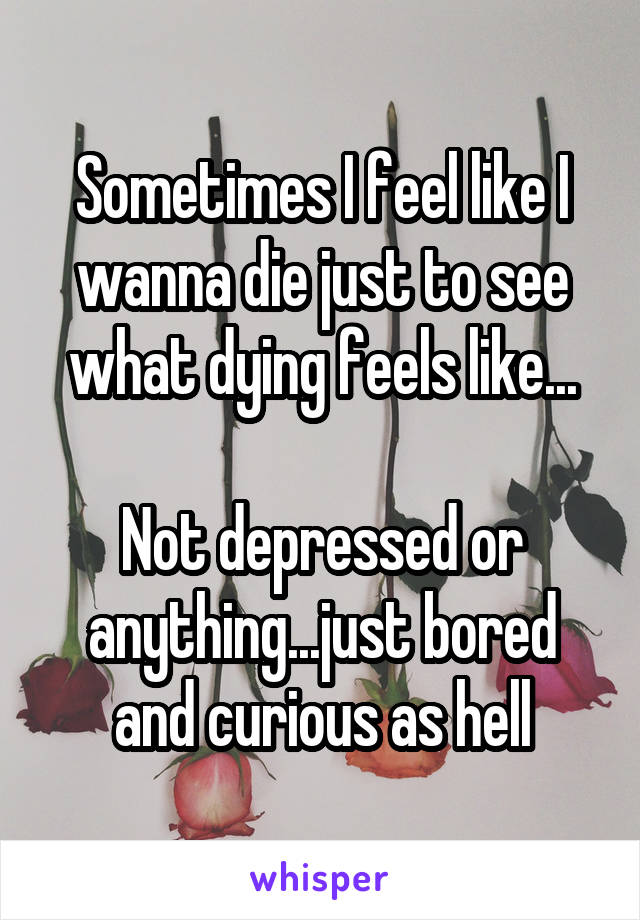 Sometimes I feel like I wanna die just to see what dying feels like...

Not depressed or anything...just bored and curious as hell