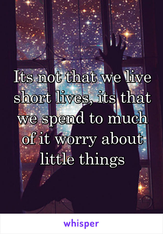 Its not that we live short lives, its that we spend to much of it worry about little things