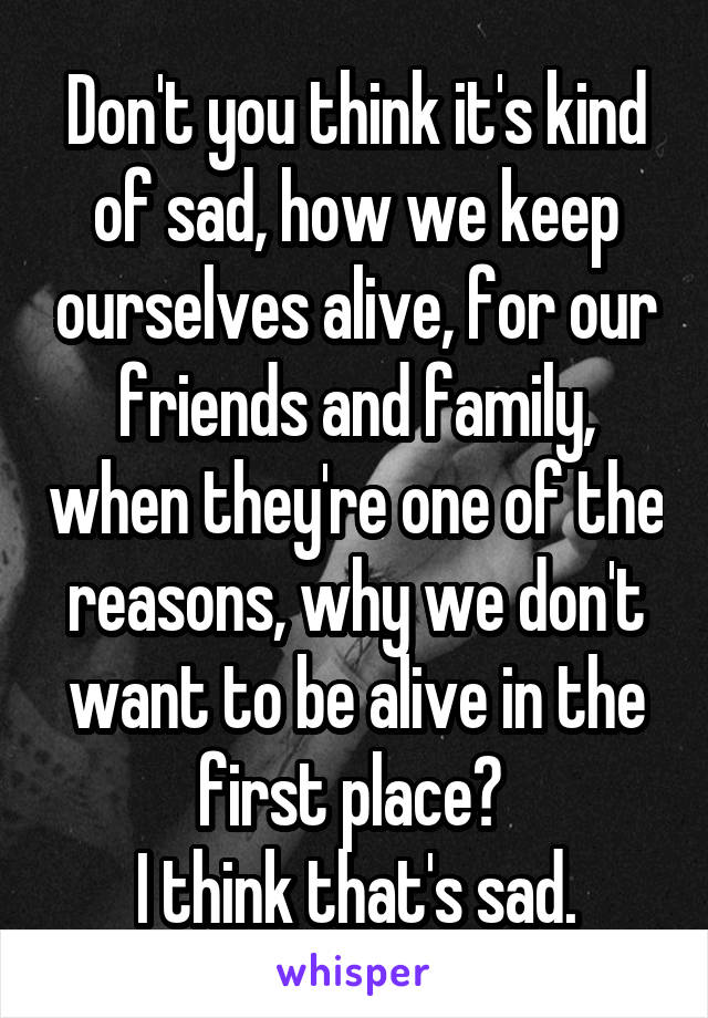 Don't you think it's kind of sad, how we keep ourselves alive, for our friends and family, when they're one of the reasons, why we don't want to be alive in the first place? 
I think that's sad.