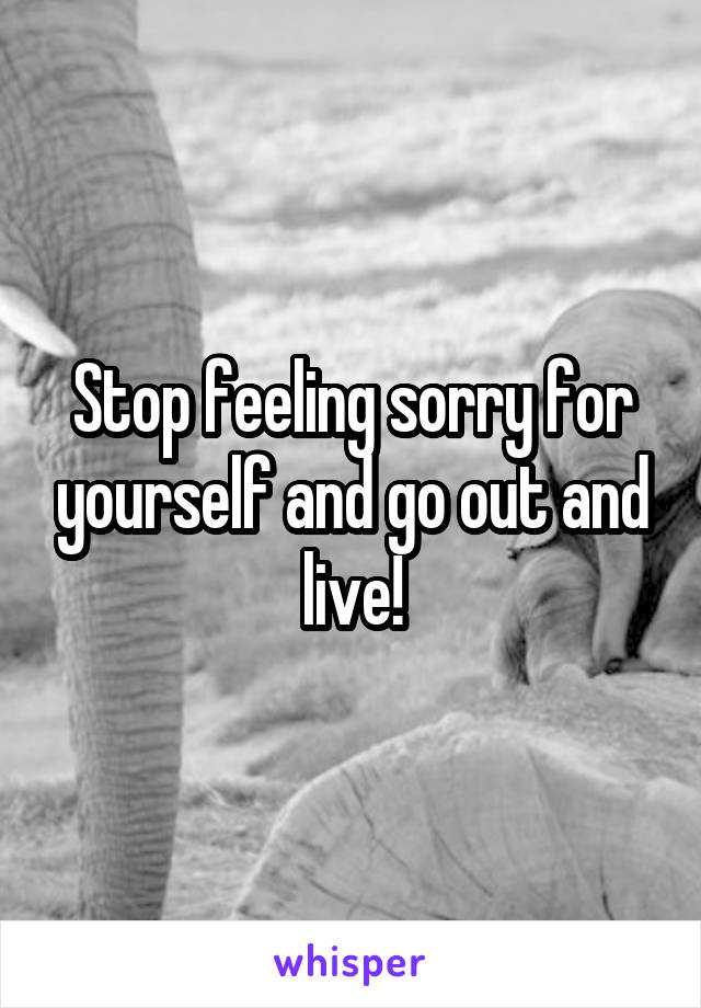 Stop feeling sorry for yourself and go out and live!