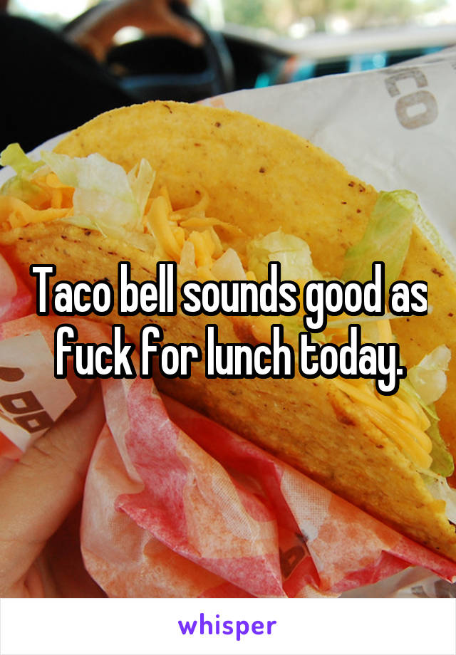 Taco bell sounds good as fuck for lunch today.