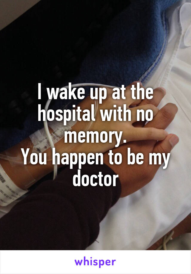 I wake up at the hospital with no memory.
You happen to be my doctor